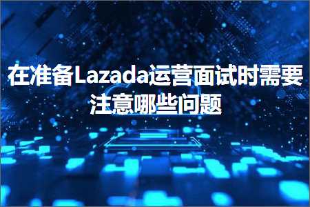 跨境电商知识:在准备Lazada运营面试时需要注意哪些问题