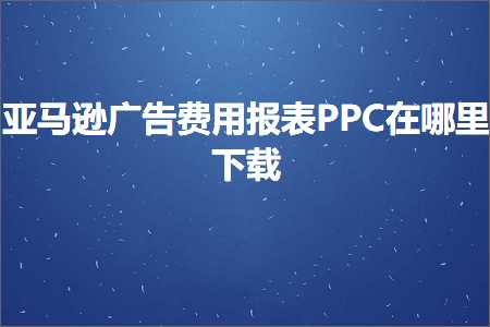 跨境电商知识:亚马逊广告费用报表PPC在哪里下载